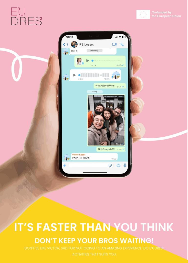 O título e o slogan visam demonstrar a rapidez com que as atividades do E³UDRES² são realizadas, acreditamos que o fato dos alunos terem que “sair de casa” ou “sair da família ou amigos” por um determinado tempo são motivos que os levam a não realizar essas atividades, no que diz respeito às atividades presenciais A imagem escolhida é uma conversa informal de um grupo de amigos no whatsapp denominado "IPS losers" e representa os amigos que vão a uma atividade da EUDRES fora do país onde um dos amigos, victor, não foi e acaba por se arrepender. Tem um corpo de texto emotivo: Não seja como Victor, triste por não ter ido a uma expiração incrível. Faça atividades E³UDRES² que combinem com você. O texto pretende mostrar o feedback de um menino que vê todos os amigos se divertindo em uma atividade E³UDRES² em outro país (já chegamos), fica triste por não ter ido e acaba se arrependendo. a estratégia é alertar todos os Victor's que possam existir que fazer E³UDRES² não demora tanto quanto parece, é mais simples do que parece e é possível! A peça também contém a marca gráfica E³UDRES² e o logotipo da UE
